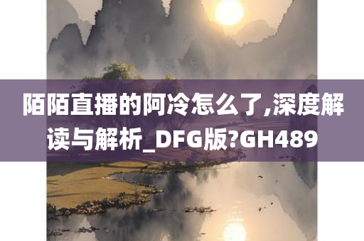 陌陌直播的阿冷怎么了,深度解读与解析_DFG版?GH489