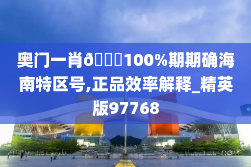 奥门一肖🀄100%期期确海南特区号,正品效率解释_精英版97768