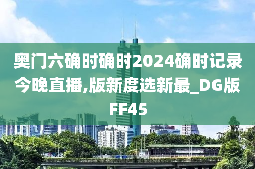 奥门六确时确时2024确时记录今晚直播,版新度选新最_DG版FF45