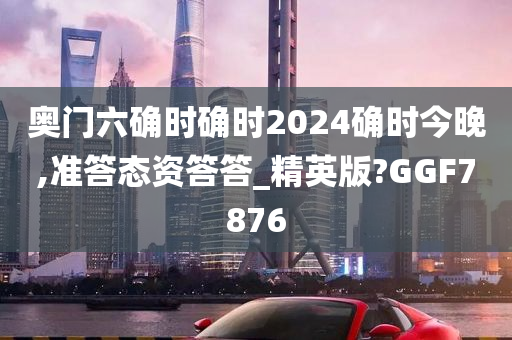 奥门六确时确时2024确时今晚,准答态资答答_精英版?GGF7876