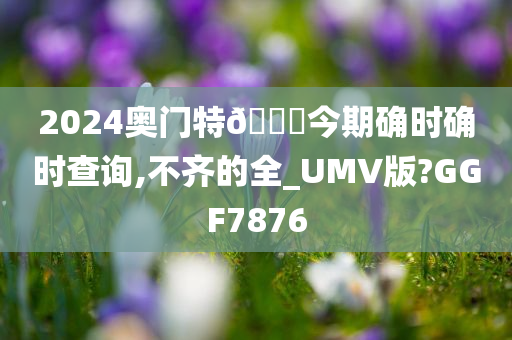 2024奥门特🐎今期确时确时查询,不齐的全_UMV版?GGF7876