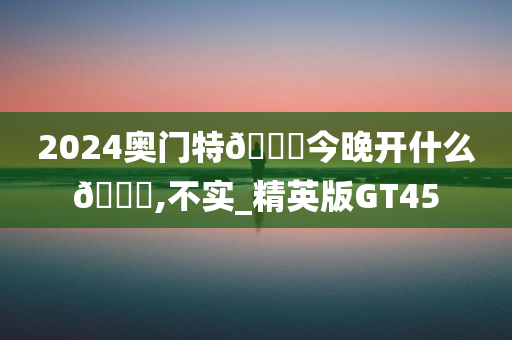 2024奥门特🐎今晚开什么🐎,不实_精英版GT45