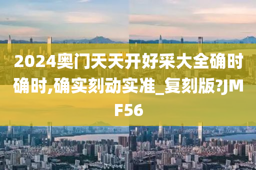 2024奥门天天开好采大全确时确时,确实刻动实准_复刻版?JMF56