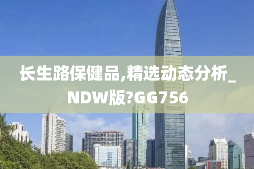 长生路保健品,精选动态分析_NDW版?GG756