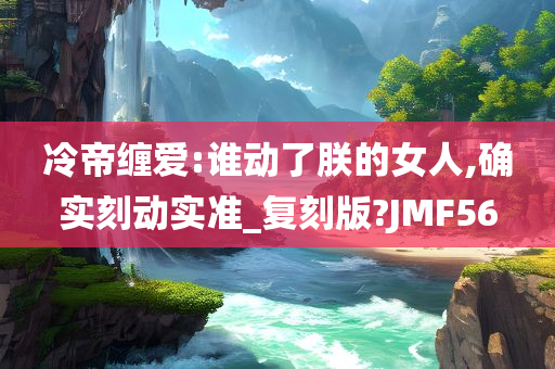 冷帝缠爱:谁动了朕的女人,确实刻动实准_复刻版?JMF56