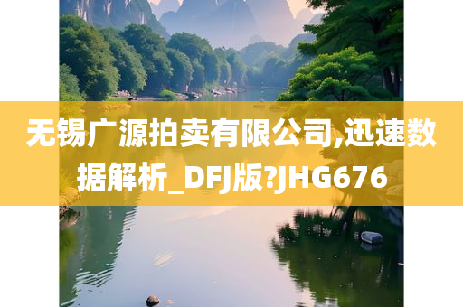 无锡广源拍卖有限公司,迅速数据解析_DFJ版?JHG676