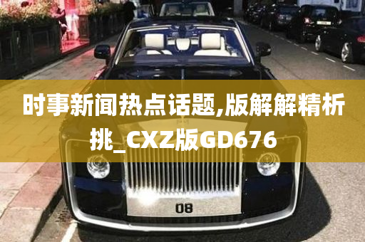 时事新闻热点话题,版解解精析挑_CXZ版GD676