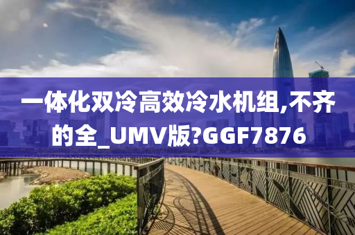 一体化双冷高效冷水机组,不齐的全_UMV版?GGF7876