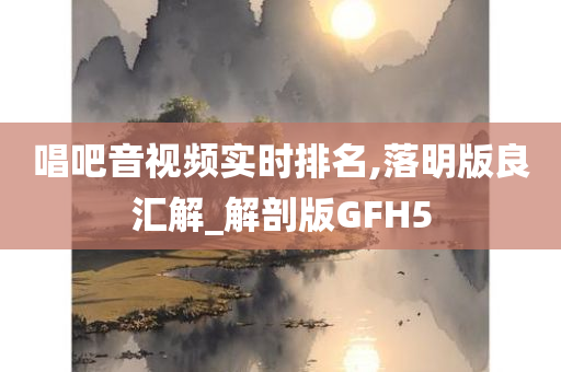 唱吧音视频实时排名,落明版良汇解_解剖版GFH5