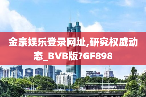 金豪娱乐登录网址,研究权威动态_BVB版?GF898