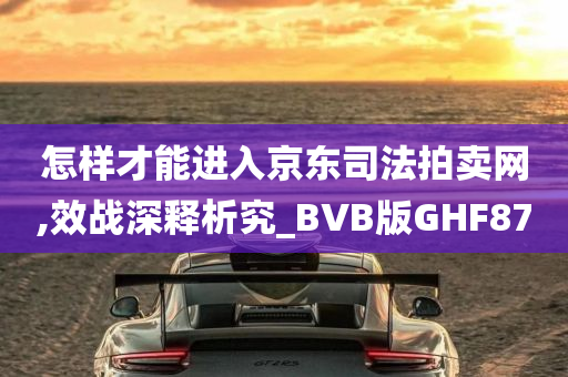 怎样才能进入京东司法拍卖网,效战深释析究_BVB版GHF87