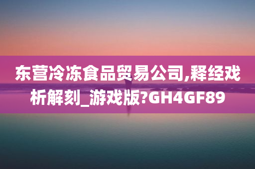 东营冷冻食品贸易公司,释经戏析解刻_游戏版?GH4GF89