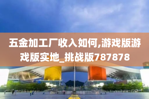 五金加工厂收入如何,游戏版游戏版实地_挑战版787878