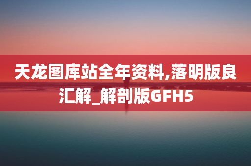 天龙图库站全年资料,落明版良汇解_解剖版GFH5