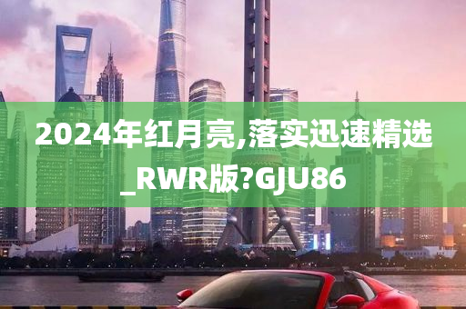 2024年红月亮,落实迅速精选_RWR版?GJU86