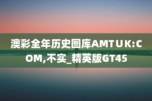 澳彩全年历史图库AMT∪K:COM,不实_精英版GT45