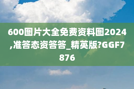 600图片大全免费资料图2024,准答态资答答_精英版?GGF7876