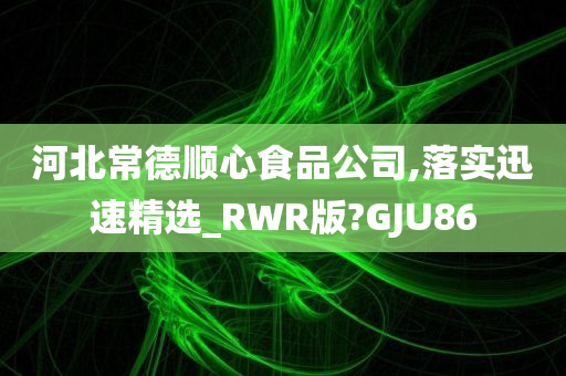 河北常德顺心食品公司,落实迅速精选_RWR版?GJU86