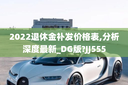 2022退休金补发价格表,分析深度最新_DG版?JJ555