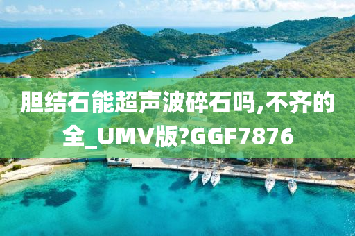 胆结石能超声波碎石吗,不齐的全_UMV版?GGF7876