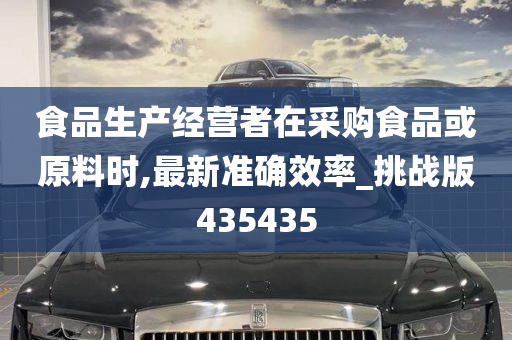 食品生产经营者在采购食品或原料时,最新准确效率_挑战版435435