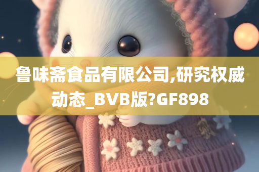 鲁味斋食品有限公司,研究权威动态_BVB版?GF898