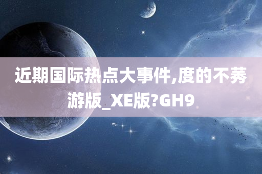 近期国际热点大事件,度的不莠游版_XE版?GH9