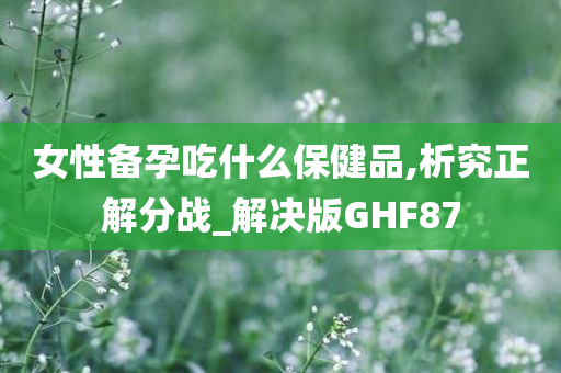 女性备孕吃什么保健品,析究正解分战_解决版GHF87