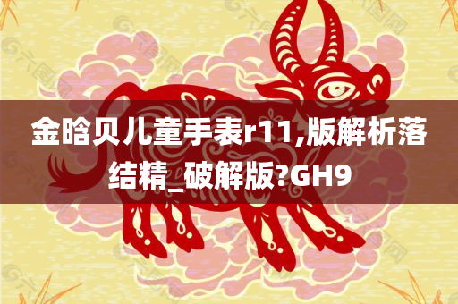 金晗贝儿童手表r11,版解析落结精_破解版?GH9