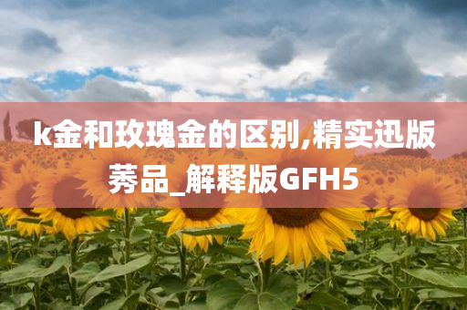 k金和玫瑰金的区别,精实迅版莠品_解释版GFH5