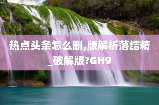 热点头条怎么删,版解析落结精_破解版?GH9