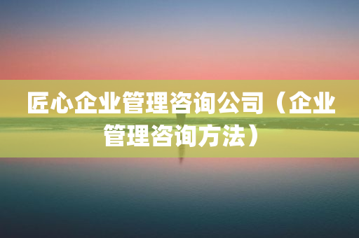 匠心企业管理咨询公司（企业管理咨询方法）