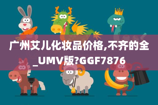 广州艾儿化妆品价格,不齐的全_UMV版?GGF7876