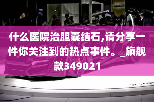 什么医院治胆囊结石,请分享一件你关注到的热点事件。_旗舰款349021