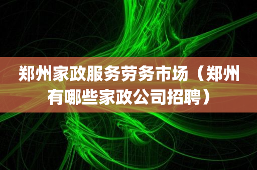 郑州家政服务劳务市场（郑州有哪些家政公司招聘）