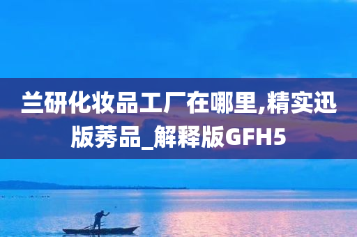 兰研化妆品工厂在哪里,精实迅版莠品_解释版GFH5