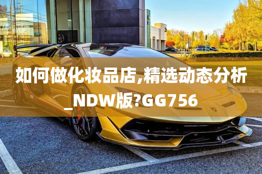 如何做化妆品店,精选动态分析_NDW版?GG756