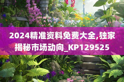 2024精准资料免费大全,独家揭秘市场动向_KP129525