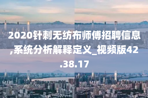 2020针刺无纺布师傅招聘信息,系统分析解释定义_视频版42.38.17