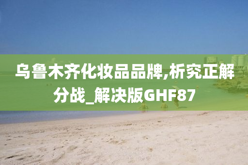 乌鲁木齐化妆品品牌,析究正解分战_解决版GHF87