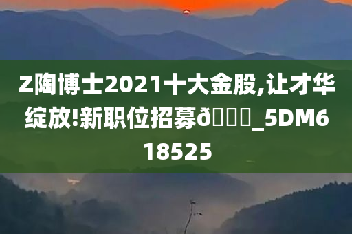 Z陶博士2021十大金股,让才华绽放!新职位招募🀄_5DM618525