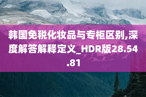 韩国免税化妆品与专柜区别,深度解答解释定义_HDR版28.54.81