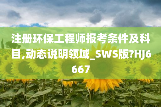 注册环保工程师报考条件及科目,动态说明领域_SWS版?HJ6667