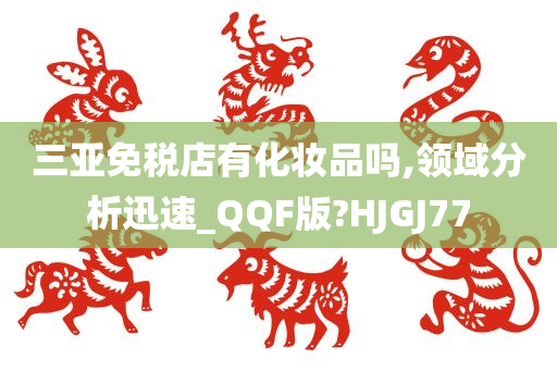 三亚免税店有化妆品吗,领域分析迅速_QQF版?HJGJ77