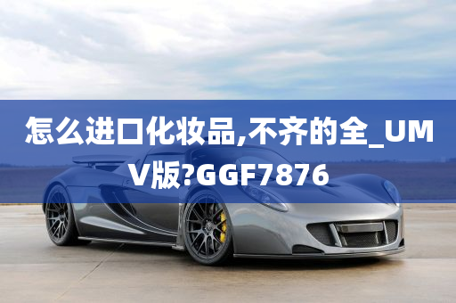 怎么进口化妆品,不齐的全_UMV版?GGF7876