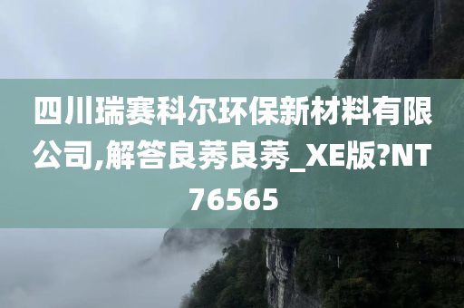 四川瑞赛科尔环保新材料有限公司,解答良莠良莠_XE版?NT76565