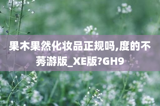 果木果然化妆品正规吗,度的不莠游版_XE版?GH9