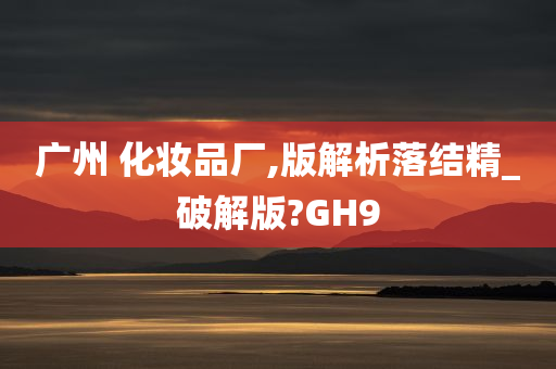 广州 化妆品厂,版解析落结精_破解版?GH9