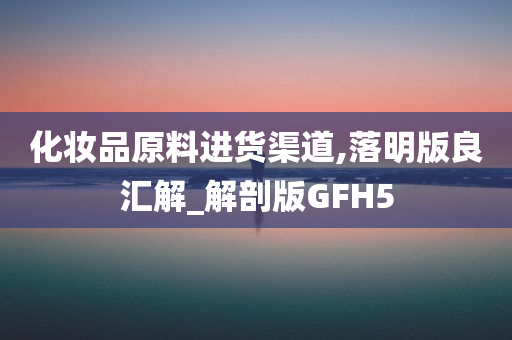 化妆品原料进货渠道,落明版良汇解_解剖版GFH5