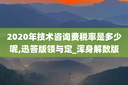 2020年技术咨询费税率是多少呢,迅答版领与定_浑身解数版